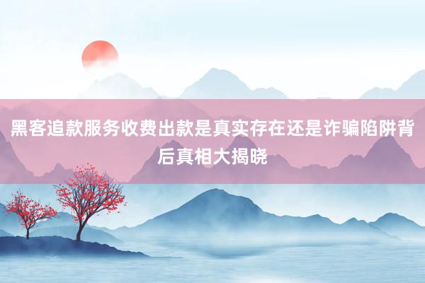 黑客追款服务收费出款是真实存在还是诈骗陷阱背后真相大揭晓