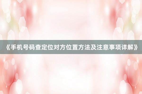 《手机号码查定位对方位置方法及注意事项详解》